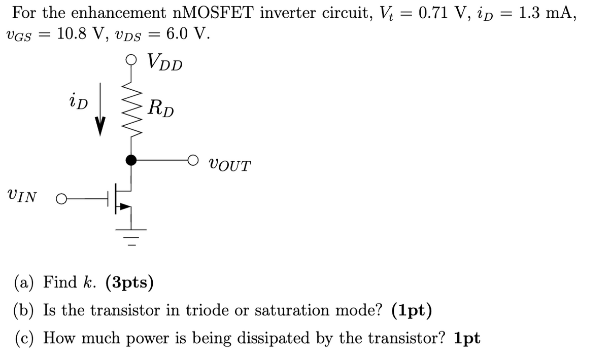 For the enhancement nMOSFET inverter circuit, V = 0.71 V, ip = 1.3 mA,
UGS =
10.8 V, UDS
= 6.0 V.
UIN
iD
=
9 VDD
RD
VOUT
(a) Find k. (3pts)
(b) Is the transistor in triode or saturation mode? (1pt)
(c) How much power is being dissipated by the transistor? 1pt