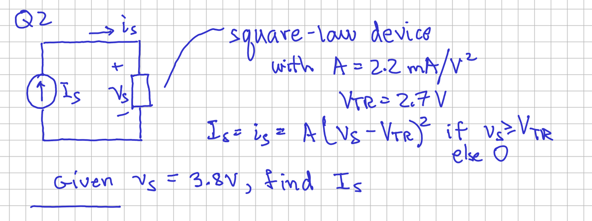 Q2
sis
+
(1) IS Vs
square-law device
with A = 2.2 mA/V²
VTR = 2₁7 V
Is = is = A (VS - VTR) ² if Us ² VTR
else O
Given Vs = 3.8V, find Is