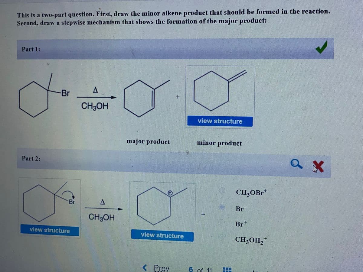 This is a two-part question. First, draw the minor alkene product that should be formed in the reaction.
Second, draw a stepwise mechanism that shows the formation of the major product:
Part 1:
Br
CH3OH
view structure
major product
minor product
Part 2:
CH3OBR*
Br
Br
+.
CH3OH
Br*
view structure
view structure
CH3OH,"
< Prev
6 of 11
