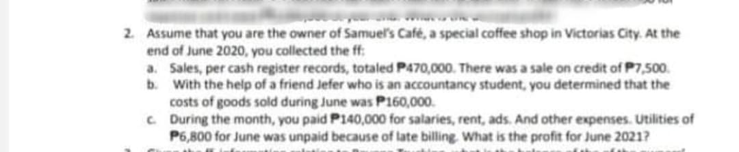 2. Assume that you are the owner of Samuel's Café, a special coffee shop in Victorias City. At the
end of June 2020, you collected the ff:
a. Sales, per cash register records, totaled P470,000. There was a sale on credit of P7,500.
b. With the help of a friend Jefer who is an accountancy student, you determined that the
costs of goods sold during June was P160,000.
C During the month, you paid P140,000 for salaries, rent, ads. And other expenses. Utilities of
P6,800 for June was unpaid because of late billing. What is the profit for June 2021?
