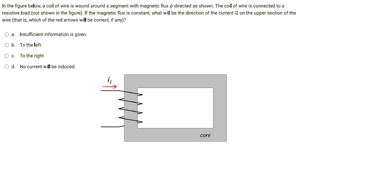 In the figure below, a coil of wire is wound around a segment with magnetic flux directed as shown. The coil of wire is connected to a
resistive load (not shown in the figure). If the magnetic flux is constant, what will be the direction of the current i2 on the upper section of the
wire (that is, which of the red arrows will be correct, if any)?
O a. Insufficient information is given.
O b.
To the left
O c. To the right
O d. No current will be induced.
core