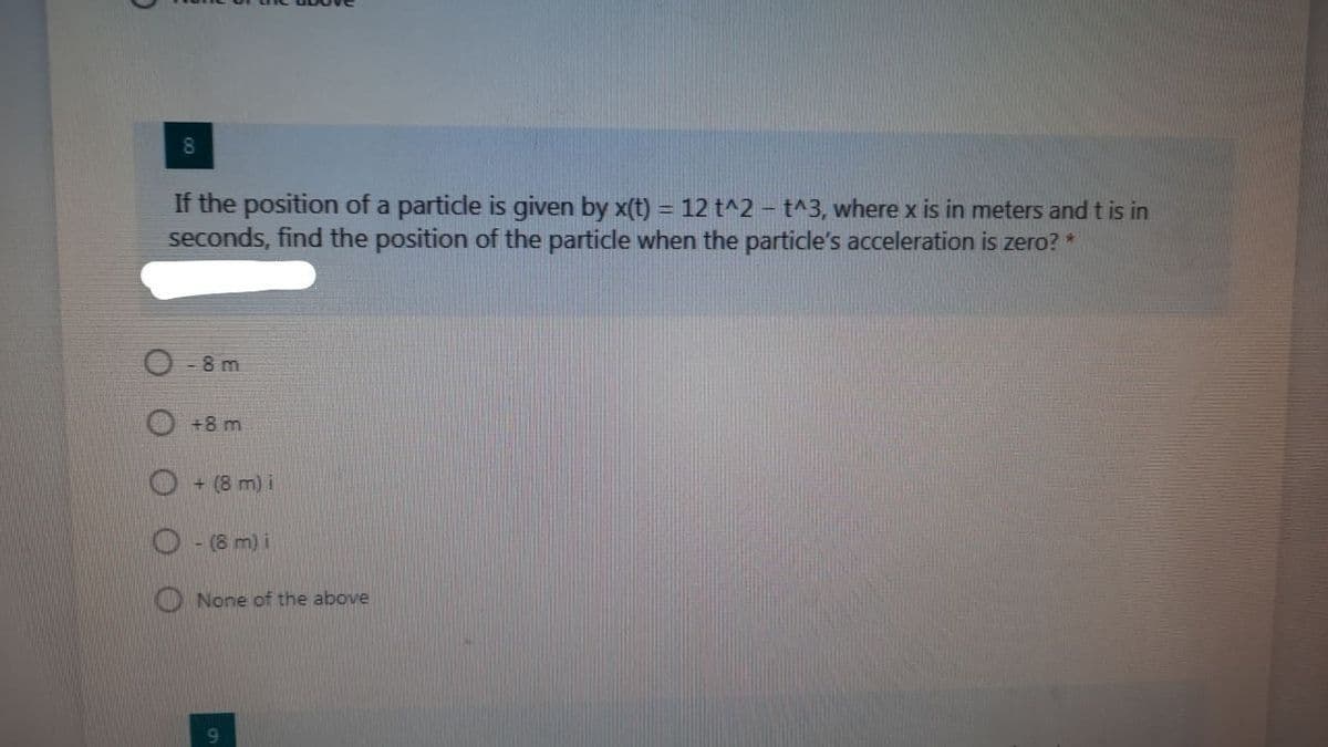 8.
If the position of a particle is given by x(t) = 12 t^2 – t^3, where x is in meters and t is in
seconds, find the position of the particle when the particle's acceleration is zero? *
%3D
-8 m
+8 m
O + (8 m) i
O - (8 m) i
O None of the above
