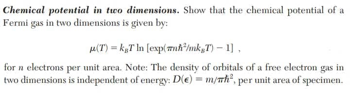 Chemical potential in two dimensions. Show that the chemical potential of a
Fermi gas in two dimensions is given by:
M(T) = kgT In [exp(mnh/mk;T)– 1] ,
for n electrons per unit area. Note: The density of orbitals of a free electron gas in
two dimensions is independent of energy: D(e) = m/Th", per unit area of specimen.
