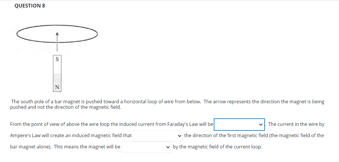 QUESTION 8
N
The south pole of a bar magnet is pushed toward a horizontal loop of wire from below. The arrow represents the direction the magnet is being
pushed and not the direction of the magnetic field.
From the point of view of above the wire loop the induced current from Faraday's Law will be
The current in the wire by
Ampere's Law will create an induced magnetic field that
v the direction of the first magnetic field (the magnetic field of the
bar magnet alone). This means the magnet will be
v by the magnetic field of the current loop.
