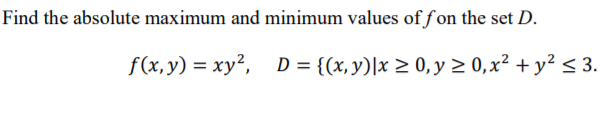Find the absolute maximum and minimum values offon the set D.
f(x, y) = xy²,
D = {(x,y)|x > 0, y > 0,x² + y² < 3.
