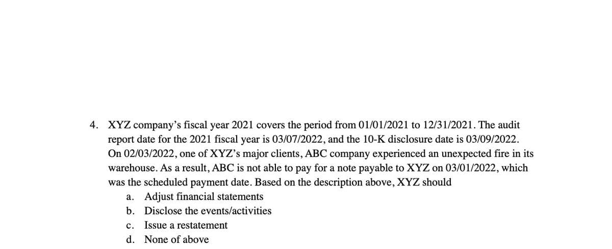 4. XYZ company's fiscal year 2021 covers the period from 01/01/2021 to 12/31/2021. The audit
report date for the 2021 fiscal year is 03/07/2022, and the 10-K disclosure date is 03/09/2022.
On 02/03/2022, one of XYZ's major clients, ABC company experienced an unexpected fire in its
warehouse. As a result, ABC is not able to pay for a note payable to XYZ on 03/01/2022, which
was the scheduled payment date. Based on the description above, XYZ should
a. Adjust financial statements
b. Disclose the events/activities
c. Issue a restatement
d. None of above