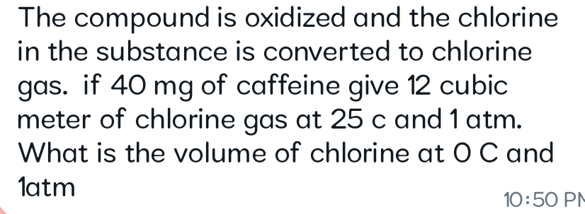The compound is oxidized and the chlorine
in the substance is converted to chlorine
gas. if 40 mg of caffeine give 12 cubic
meter of chlorine gas at 25 c and 1 atm.
What is the volume of chlorine at O C and
1atm
10:50 PM
