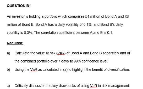 QUESTION B1
An investor is holding a portfolio which comprises £4 million of Bond A and £6
million of Bond B. Bond A has a daily volatility of 0.1%, and Bond B's daily
volatility is 0.3%. The correlation coefficient between A and B is 0.1.
Required:
a) Calculate the value at risk (VaR) of Bond A and Bond B separately and of
the combined portfolio over 7 days at 99% confidence level.
b) Using the VaR as calculated in (a) to highlight the benefit of diversification.
c) Critically discussion the key drawbacks of using VaR in risk management.
