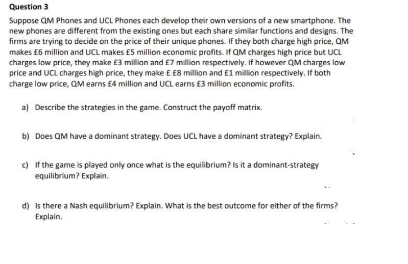 Question 3
Suppose QM Phones and UCL Phones each develop their own versions of a new smartphone. The
new phones are different from the existing ones but each share similar functions and designs. The
firms are trying to decide on the price of their unique phones. If they both charge high price, QM
makes £6 million and UCL makes £5 million economic profits. If QM charges high price but UCL
charges low price, they make £3 million and £7 million respectively. If however QM charges low
price and UCL charges high price, they make £ £8 million and £1 million respectively. If both
charge low price, QM earns £4 million and UCL earns £3 million economic profits.
a) Describe the strategies in the game. Construct the payoff matrix.
b) Does QM have a dominant strategy. Does UCL have a dominant strategy? Explain.
c) If the game is played only once what is the equilibrium? Is it a dominant-strategy
equilibrium? Explain.
d) Is there a Nash equilibrium? Explain. What is the best outcome for either of the firms?
Explain.
