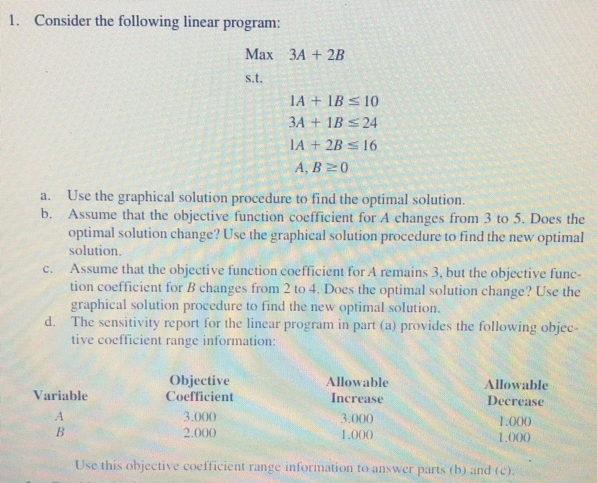 1. Consider the following linear program:
Max
3A+2B
s.t.
14+1B 10
3A+1B 24
IA+ 2B 16
A. B 0
Use the graphical solution procedure to find the optimal solution.
b. Assume that the objective function coefficient for A changes from 3 to 5. Does the
optimal solution change? Use the graphical solution procedure to find the new optimal
solution.
C.
Assume that the objective function coefficient for A remains 3, but the objective fune-
tion coefficient for B changes from 2 to 4. Does the optimal solution change? Use the
graphical solutlion procedure to find the new optimal solution.
d. The sensitivity report for tihe linear program in part (a) provides the following objec-
tive coefficient range information:
Objective
Coefficient
Allowable
Increase
Allowable
Decrease
Variable
3.000
2.000
3.000
1.000
1.000
1.000
Use this objective coefficient range information to answer parts (b) and (c).
