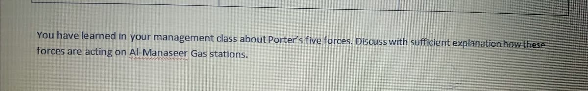 You have learned in your management class about Porter's five forces. Discuss with sufficient explanation how these
forces are acting on Al-Manaseer Gas stations.
