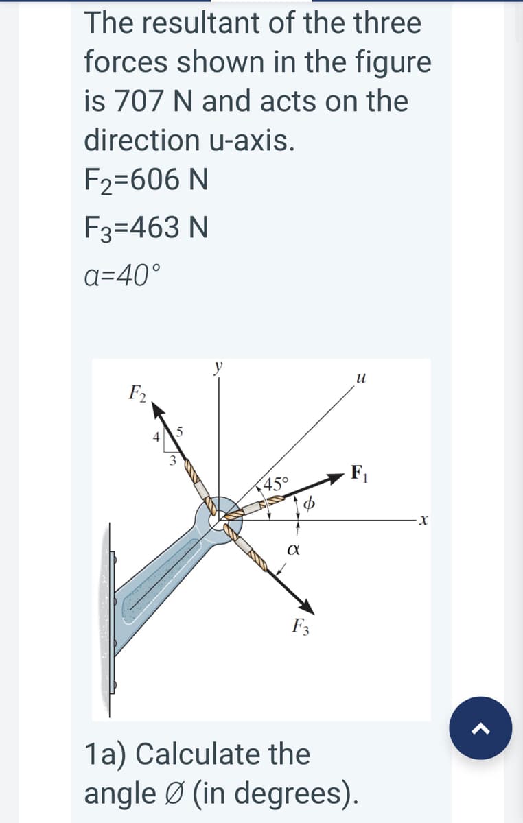 The resultant of the three
forces shown in the figure
is 707 N and acts on the
direction u-axis.
F2=606 N
F3=463 N
a=40°
и
45°
F3
1a) Calculate the
angle Ø (in degrees).
