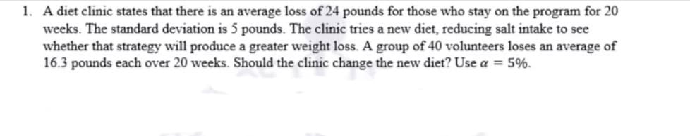 1. A diet clinic states that there is an average loss of 24 pounds for those who stay on the program for 20
weeks. The standard deviation is 5 pounds. The clinic tries a new diet, reducing salt intake to see
whether that strategy will produce a greater weight loss. A group of 40 volunteers loses an average of
16.3 pounds each over 20 weeks. Should the clinic change the new diet? Use a = 5%.
