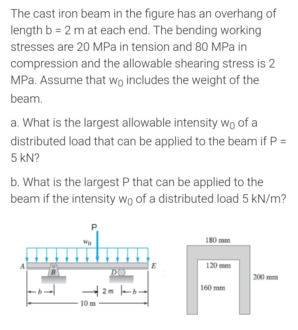 The cast iron beam in the figure has an overhang of
length b = 2 m at each end. The bending working
stresses are 20 MPa in tension and 80 MPa in
compression and the allowable shearing stress is 2
MPa. Assume that wo includes the weight of the
beam.
a. What is the largest allowable intensity wo of a
distributed load that can be applied to the beam if P =
5 kN?
b. What is the largest P that can be applied to the
beam if the intensity wo of a distributed load 5 kN/m?
P.
Wo
180 mm
A
E
120 mm
DO
200 mm
160 mm
4 2m -b-
10 m
