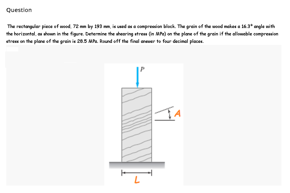 Question
The rectangular piece of wood, 72 mm by 193 mm, is used as a compression block. The grain of the wood makes a 16.3° angle with
the horizontal, as shown in the figure. Determine the shearing stress (in MPa) on the plane of the grain if the allowable compression
stress on the plane of the grain is 28.5 MPa. Round off the final answer to four decimal places.
P
TA

