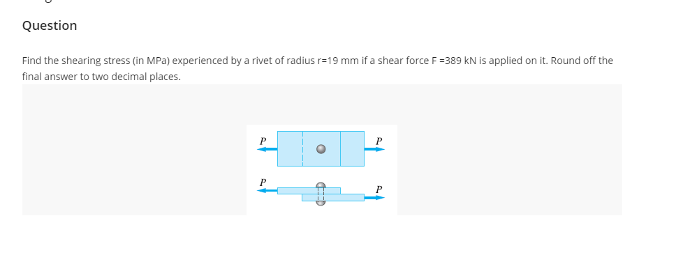 Question
Find the shearing stress (in MPa) experienced by a rivet of radius r=19 mm if a shear force F =389 kN is applied on it. Round off the
final answer to two decimal places.
P
P
P
