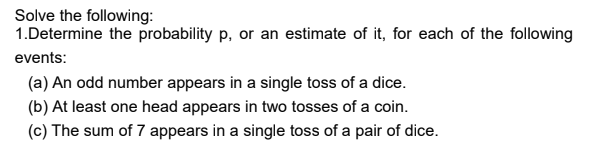 Solve the following:
1.Determine the probability p, or an estimate of it, for each of the following
events:
(a) An odd number appears in a single toss of a dice.
(b) At least one head appears in two tosses of a coin.
(c) The sum of 7 appears in a single toss of a pair of dice.