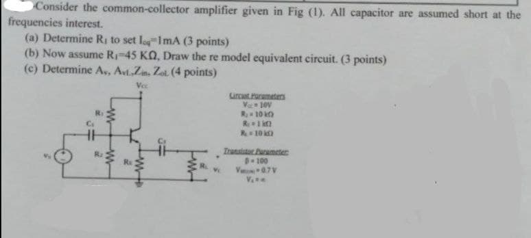 Consider the common-collector amplifier given in Fig (1). All capacitor are assumed short at the
frequencies interest.
(a) Determine R; to set leg-1mA (3 points)
(b) Now assume R-45 KO, Draw the re model equivalent circuit. (3 points)
(c) Determine A,, Avt.Zin, Zot (4 points)
Vec
Lurcut rarumeters
V 10V
R 10 k
R1 kt
R10
Irunutstor Purumeter
B-100
V 07V
Ra
Ra
