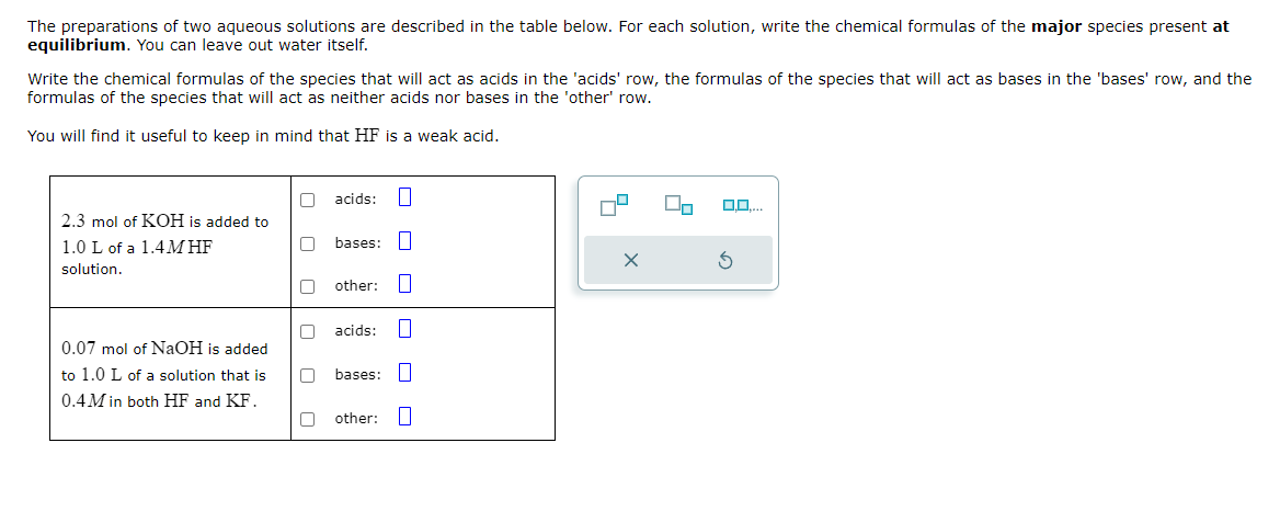 The preparations of two aqueous solutions are described in the table below. For each solution, write the chemical formulas of the major species present at
equilibrium. You can leave out water itself.
Write the chemical formulas of the species that will act as acids in the 'acids' row, the formulas of the species that will act as bases in the 'bases' row, and the
formulas of the species that will act as neither acids nor bases in the 'other' row.
You will find it useful to keep in mind that HF is a weak acid.
2.3 mol of KOH is added to
1.0 L of a 1.4M HF
solution.
0.07 mol of NaOH is added
to 1.0 L of a solution that is
0.4M in both HF and KF.
☐ ☐
U
acids: ☐
bases: ☐
other: ☐
acids: ☐
bases: ☐
other: ☐
☐ ☐
×
⑤