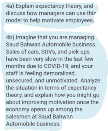 4a) Explain expectancy theory, and
discuss how managers can use this
model to help motivate employees.
4b) Imagine that you are managing
Saud Bahwan Automobile business.
Sales of cars, SUVS, and pick-ups
have been very slow in the last few
months due to COVID-19, and your
staff is feeling demoralized,
unsecured, and unmotivated. Analyze
the situation in terms of expectancy
theory, and explain how you might go
about improving motivation once the
economy opens up among the
salesmen at Saud Bahwan
Automobile business.

