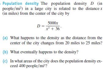 Population density The population density D (in
people/mi?) in a large city is related to the distance x
(in miles) from the center of the city by
5000x
D =
x? + 36
(a) What happens to the density as the distance from the
center of the city changes from 20 miles to 25 miles?
(b) What eventually happens to the density?
(c) In what areas of the city does the population density ex-
ceed 400 people/mi?
