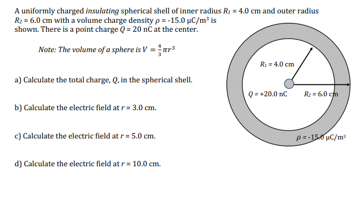 A uniformly charged insulating spherical shell of inner radius R1 = 4.0 cm and outer radius
R2 = 6.0 cm with a volume charge density p = -15.0 µC/m³ is
shown. There is a point charge Q = 20 nč at the center.
Note: The volume of a sphere is V =r³
R1 = 4.0 cm
a) Calculate the total charge, Q, in the spherical shell.
Q = +20.0 nC
R2 = 6.0 cm
b) Calculate the electric field at r = 3.0 cm.
c) Calculate the electric field at r = 5.0 cm.
p = -15.0 µC/m3
d) Calculate the electric field at r = 10.0 cm.
