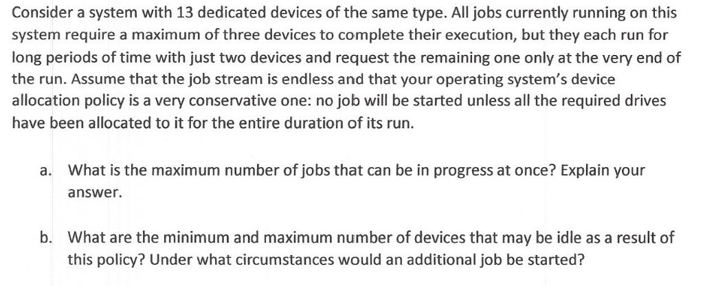 Consider a system with 13 dedicated devices of the same type. All jobs currently running on this
system require a maximum of three devices to complete their execution, but they each run for
long periods of time with just two devices and request the remaining one only at the very end of
the run. Assume that the job stream is endless and that your operating system's device
allocation policy is a very conservative one: no job will be started unless all the required drives
have been allocated to it for the entire duration of its run.
a. What is the maximum number of jobs that can be in progress at once? Explain your
answer.
b. What are the minimum and maximum number of devices that may be idle as a result of
this policy? Under what circumstances would an additional job be started?