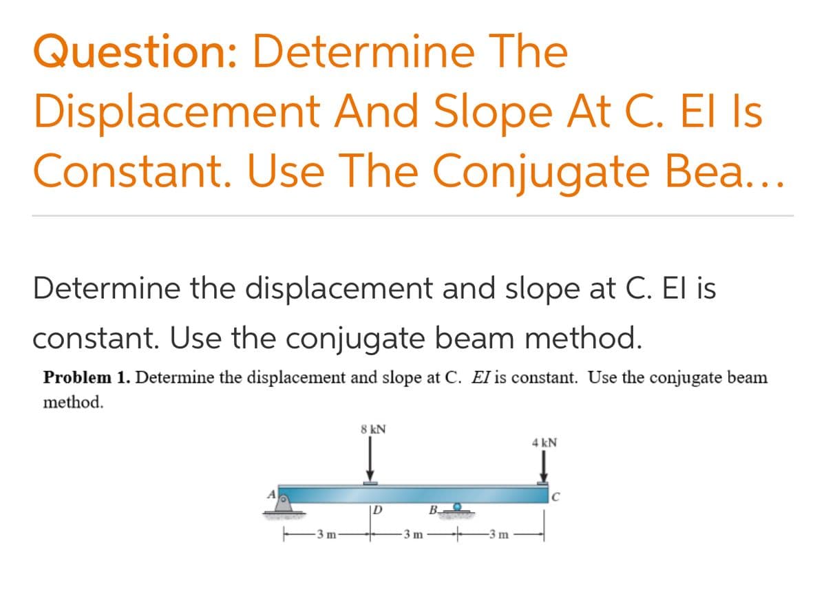 Question: Determine The
Displacement And Slope At C. El Is
Constant. Use The Conjugate Bea...
Determine the displacement and slope at C. El is
constant. Use the conjugate beam method.
Problem 1. Determine the displacement and slope at C. EI is constant. Use the conjugate beam
method.
8 kN
4 kN
|D
B-
3 m
3 m
-3 m
