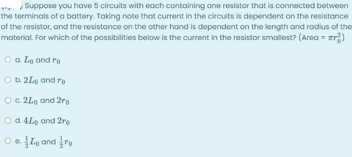 Suppose you have 5 circuits with each containing one resistor that is connected between
the terminals of a battery. Taking note that current in the circuits is dependent on the resistance
of the resistor, and the resistance on the other hand is dependent on the length and radius of the
material. For which of the possibilities below is the current in the resistor smallest? (Area = Tr)
%3D
O a. Lo and ro
O b. 2Lo and ro
O c. 2Lo and 2ro
O d. 4Lo and 2ro
O e. Lo and ro
