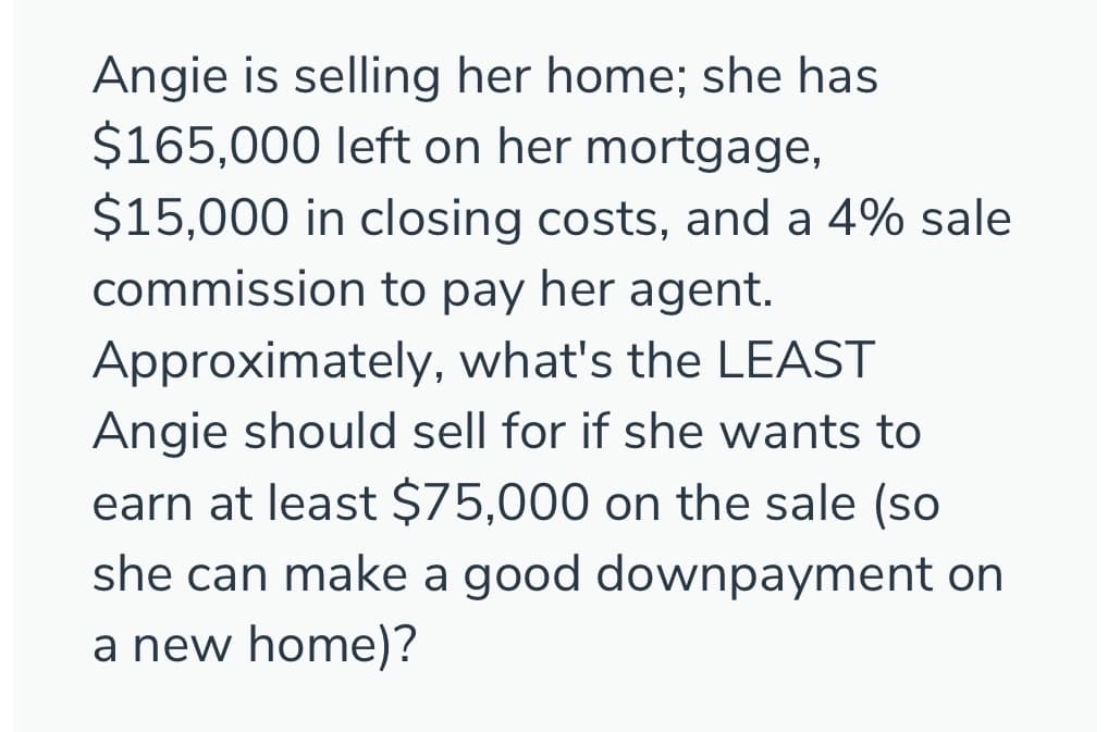 Angie is selling her home; she has
$165,000 left on her mortgage,
$15,000 in closing costs, and a 4% sale
commission to pay her agent.
Approximately, what's the LEAST
Angie should sell for if she wants to
earn at least $75,000 on the sale (so
she can make a good downpayment on
a new home)?
