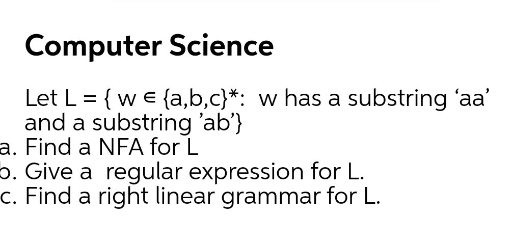 Computer Science
Let L = { w e {a,b,c}*: w has a substring 'aa'
and a substring 'ab'}
a. Find a NFA for L
o. Give a regular expression for L.
c. Find a right linear grammar for L.
