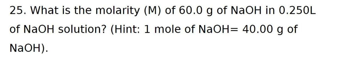 25. What is the molarity (M) of 60.0 g of NaOH in 0.250L
of NaOH solution? (Hint: 1 mole of NaOH= 40.00 g of
NaOH).