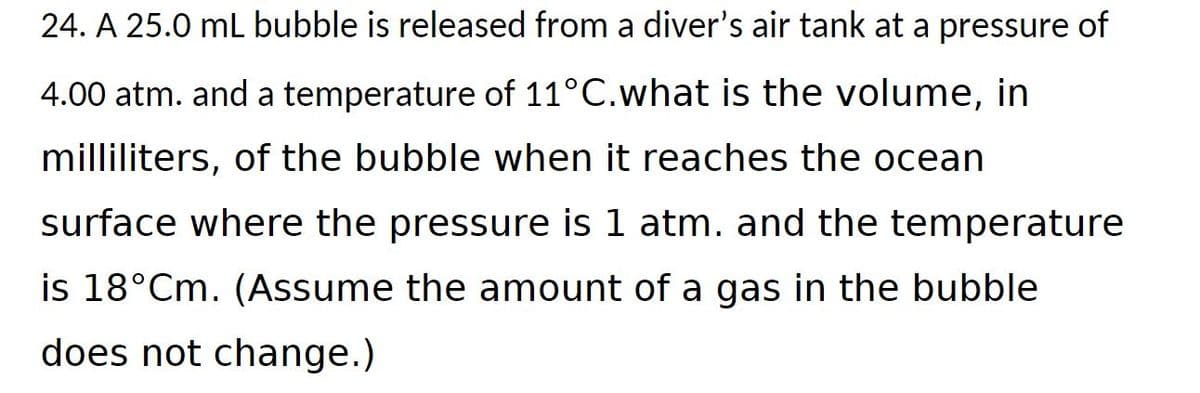 24. A 25.0 mL bubble is released from a diver's air tank at a pressure of
4.00 atm. and a temperature of 11°C.what is the volume, in
milliliters, of the bubble when it reaches the ocean
surface where the pressure is 1 atm. and the temperature
is 18°Cm. (Assume the amount of a gas in the bubble
does not change.)
