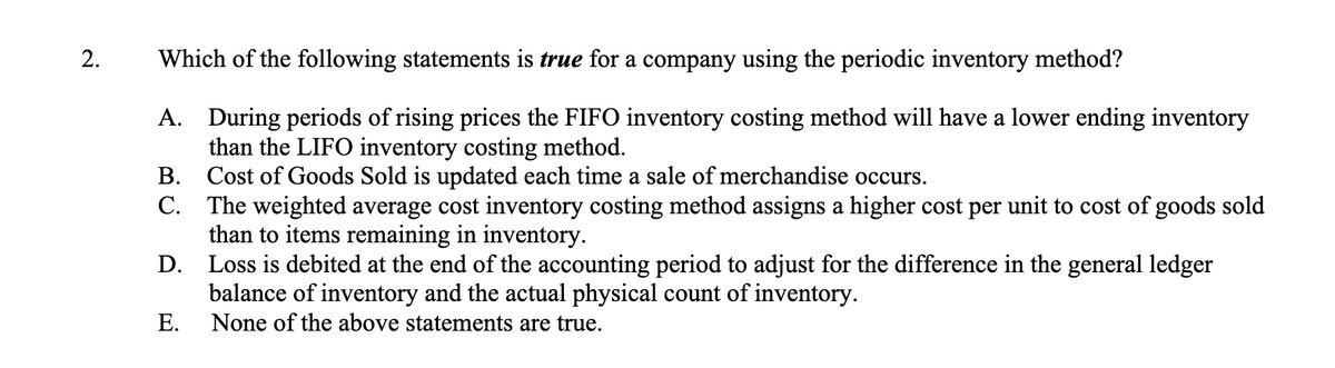 2.
Which of the following statements is true for a company using the periodic inventory method?
A. During periods of rising prices the FIFO inventory costing method will have a lower ending inventory
than the LIFO inventory costing method.
B.
Cost of Goods Sold is updated each time a sale of merchandise occurs.
C. The weighted average cost inventory costing method assigns a higher cost per unit to cost of goods sold
than to items remaining in inventory.
D. Loss is debited at the end of the accounting period to adjust for the difference in the general ledger
balance of inventory and the actual physical count of inventory.
E.
None of the above statements are true.