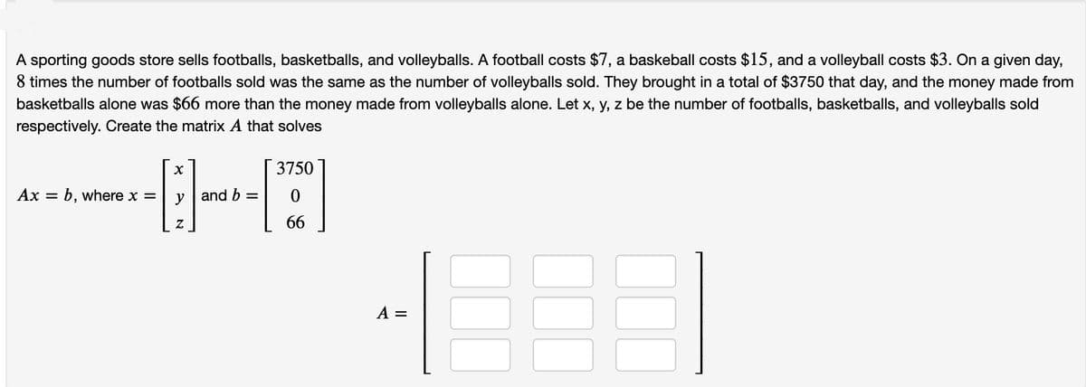 A sporting goods store sells footballs, basketballs, and volleyballs. A football costs $7, a baskeball costs $15, and a volleyball costs $3. On a given day,
8 times the number of footballs sold was the same as the number of volleyballs sold. They brought in a total of $3750 that day, and the money made from
basketballs alone was $66 more than the money made from volleyballs alone. Let x, y, z be the number of footballs, basketballs, and volleyballs sold
respectively. Create the matrix A that solves
3750
Ax
b, where x=
and b
66
A =

