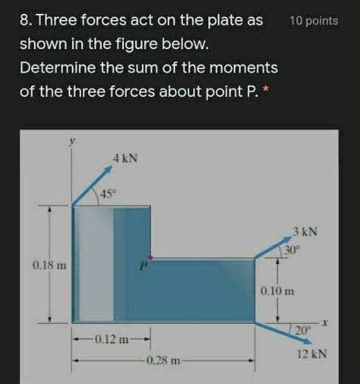 8. Three forces act on the plate as
10 points
shown in the figure below.
Determine the sum of the moments
of the three forces about point P. *
4 kN
45°
3 kN
30
0.18 m
0.10 m
20
0.12 m
12 kN
0.28 m
