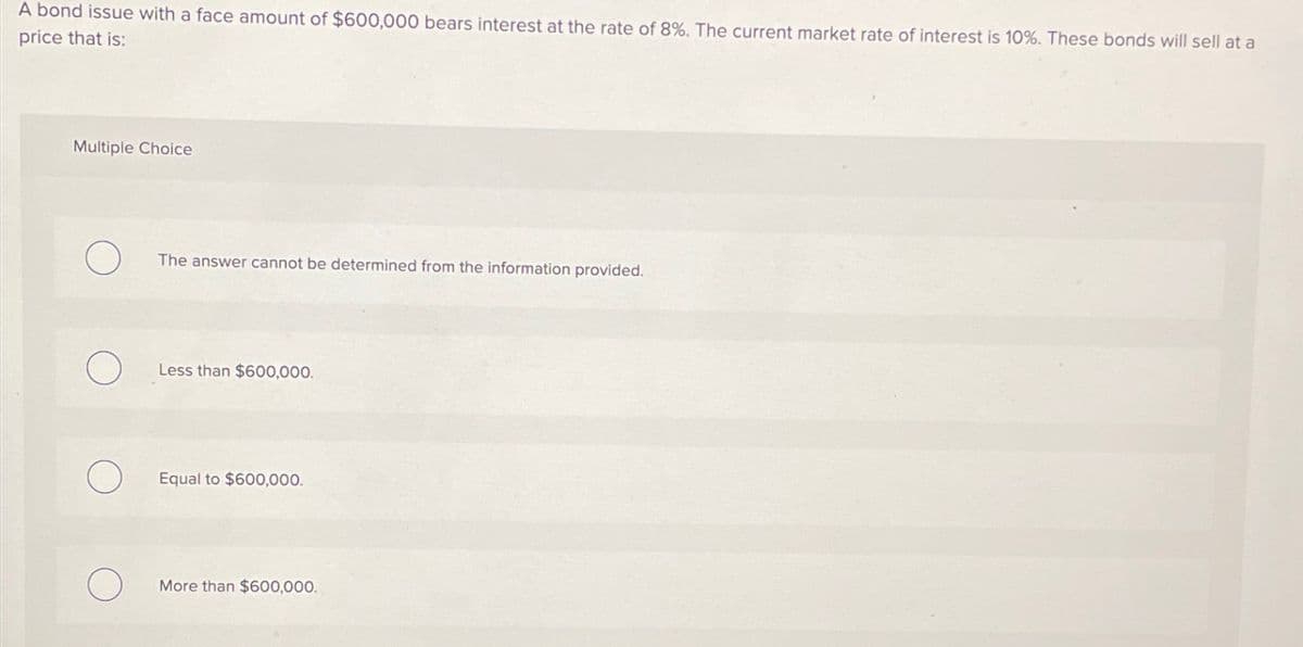 A bond issue with a face amount of $600,000 bears interest at the rate of 8%. The current market rate of interest is 10%. These bonds will sell at a
price that is:
Multiple Choice
The answer cannot be determined from the information provided.
Less than $600,000.
Equal to $600,000.
More than $600,000.
