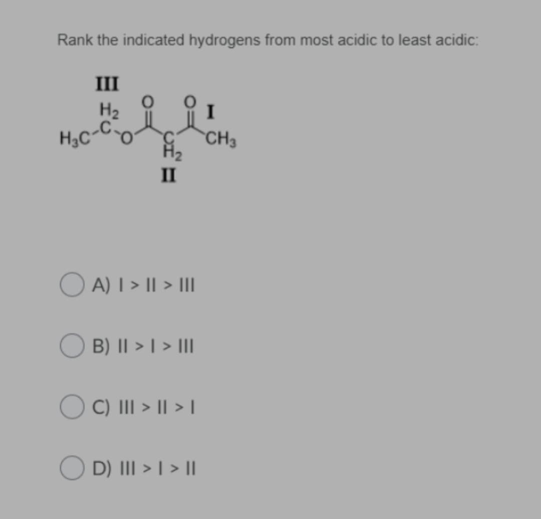 Rank the indicated hydrogens from most acidic to least acidic:
III
H2 9
H,C-Co
I
CH3
II
O A) I > II > II
B) || > | > III
C) III > I| > I
D) III > | > |
