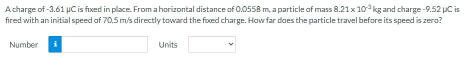 A charge of -3.61 µC is fixed in place. From a horizontal distance of 0.0558 m, a particle of mass 8.21 x 103 kg and charge -9.52 µC is
fired with an initial speed of 70.5 m/s directly toward the fixed charge. How far does the particle travel before its speed is zero?
Number
i
Units