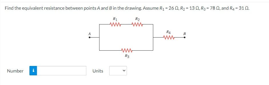 Find the equivalent resistance between points A and B in the drawing. Assume R₁ = 26 Q, R₂ = 130, R3 = 78 Q, and R4 = 310.
R1
Number
MI
A
Units
R2
ww
ww
R3
R4
B