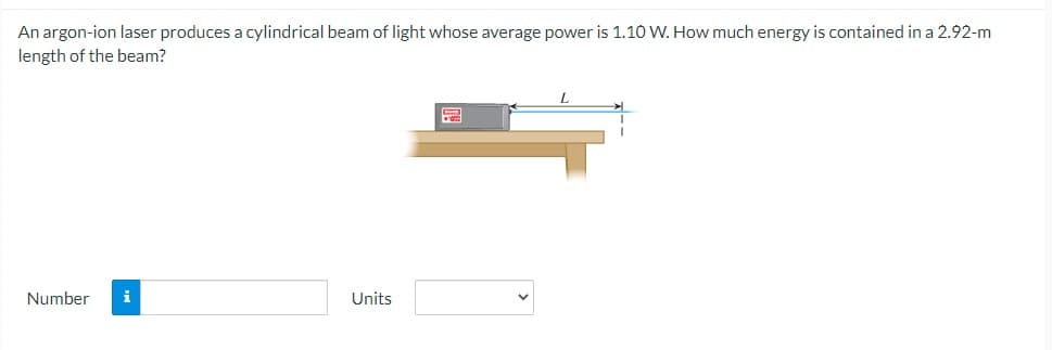 An argon-ion laser produces a cylindrical beam of light whose average power is 1.10 W. How much energy is contained in a 2.92-m
length of the beam?
Number
i
Units