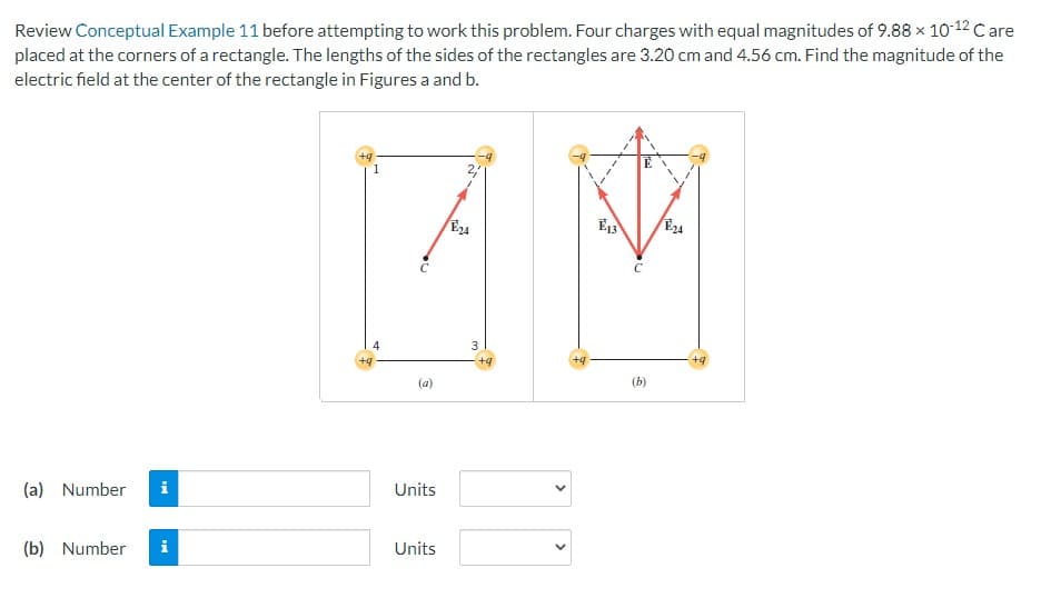 Review Conceptual Example 11 before attempting to work this problem. Four charges with equal magnitudes of 9.88 × 10-¹2 Care
placed at the corners of a rectangle. The lengths of the sides of the rectangles are 3.20 cm and 4.56 cm. Find the magnitude of the
electric field at the center of the rectangle in Figures a and b.
(a) Number i
(b) Number
i
+9
+9
1
(a)
Units
Units
2,
E24
3
+9
E13
E
C
(b)
E24
+q