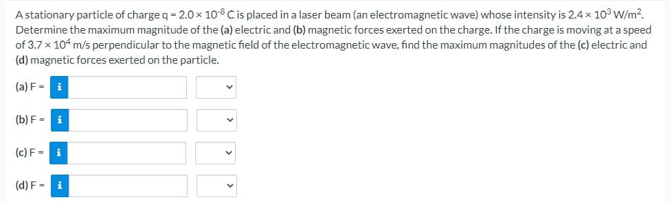 A stationary particle of charge q = 2.0 × 108 C is placed in a laser beam (an electromagnetic wave) whose intensity is 2.4 x 10³ W/m².
Determine the maximum magnitude of the (a) electric and (b) magnetic forces exerted on the charge. If the charge is moving at a speed
of 3.7 x 104 m/s perpendicular to the magnetic field of the electromagnetic wave, find the maximum magnitudes of the (c) electric and
(d) magnetic forces exerted on the particle.
(a) F = i
(b) F= i
(c) F= i
(d) F = i
V
V