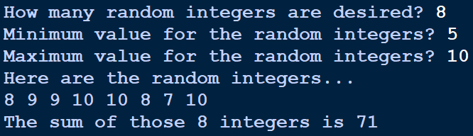 How many random integers are desired? 8
Minimum value for the random integers? 5
Maximum value for the random integers? 10
Here are the random integers...
8 9 9 10 10 8 7 10
The sum of those 8 integers is 71
