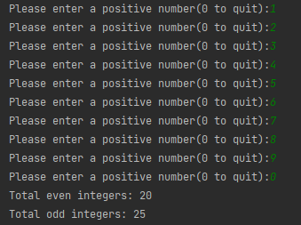 Please enter a positive number (0 to quit):1
Please enter a positive number(0 to quit):2
Please enter a positive number(0 to quit):3
Please enter a positive number(0 to quit):4
Please enter a positive number(0 to quit):5
Please enter a positive number(0 to quit):6
Please enter a positive number (0 to quit):7
Please enter a positive number(0 to quit):8
Please enter a positive number (0 to quit):9
Please enter a positive number (0 to quit):0
Total even integers: 20
Total odd integers: 25

