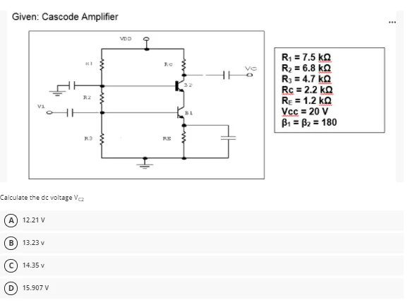 Given: Cascode Amplifier
...
R1 = 7.5 ko
R2 = 6.8 kQ
R3 = 4.7 kQ
Rc = 2.2 ko
RE = 1.2 ko
Vcc = 20 V
Bi = B2 = 180
Vo
R3
RE
Calculate the dc voltage Va
A) 12.21 V
B) 13.23 v
14.35 v
D) 15.907 V
ww
