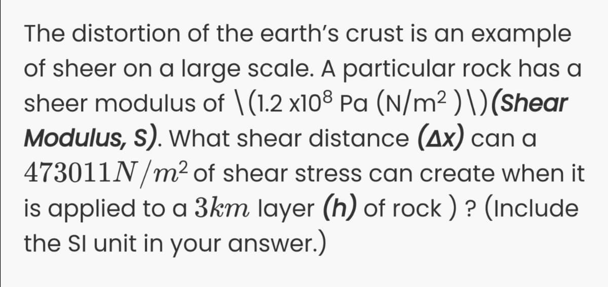 The distortion of the earth's crust is an example
of sheer on a large scale. A particular rock has a
sheer modulus of \(1.2 x108 Pa (N/m² ) \)(Shear
Modulus, S). what shear distance (Ax) can a
473011N/m2 of shear stress can create when it
is applied to a 3km layer (h) of rock ) ? (Include
the Sl unit in your answer.)
