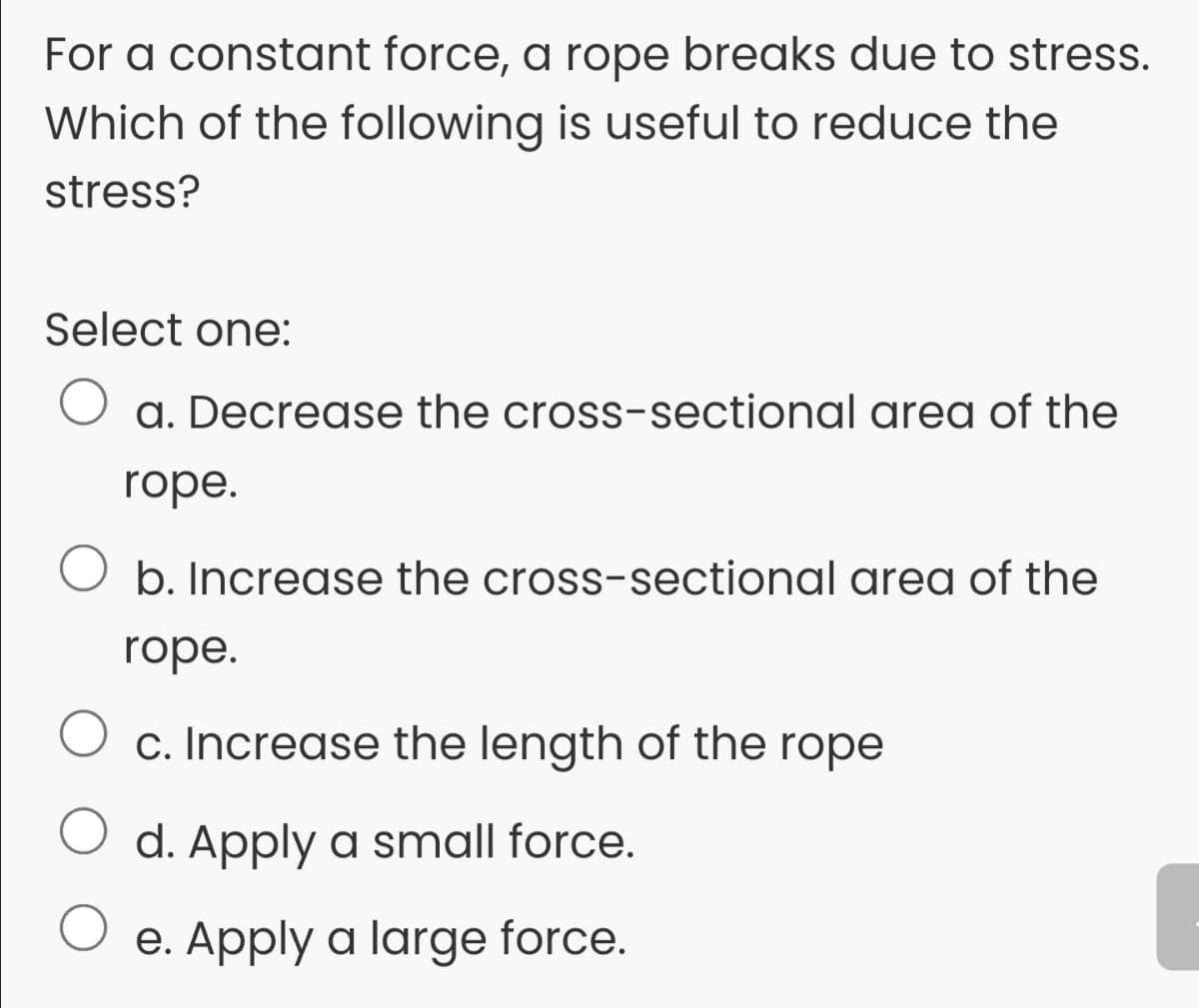 For a constant force, a rope breaks due to stress.
Which of the following is useful to reduce the
stress?
Select one:
a. Decrease the cross-sectional area of the
rope.
b. Increase the cross-sectional area of the
rope.
c. Increase the length of the rope
O d. Apply a small force.
e. Apply a large force.
