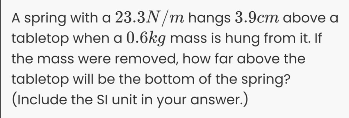 A spring with a 23.3N/m hangs 3.9cm above a
tabletop when a 0.6kg mass is hung from it. If
the mass were removed, how far above the
tabletop will be the bottom of the spring?
(Include the SI unit in your answer.)
