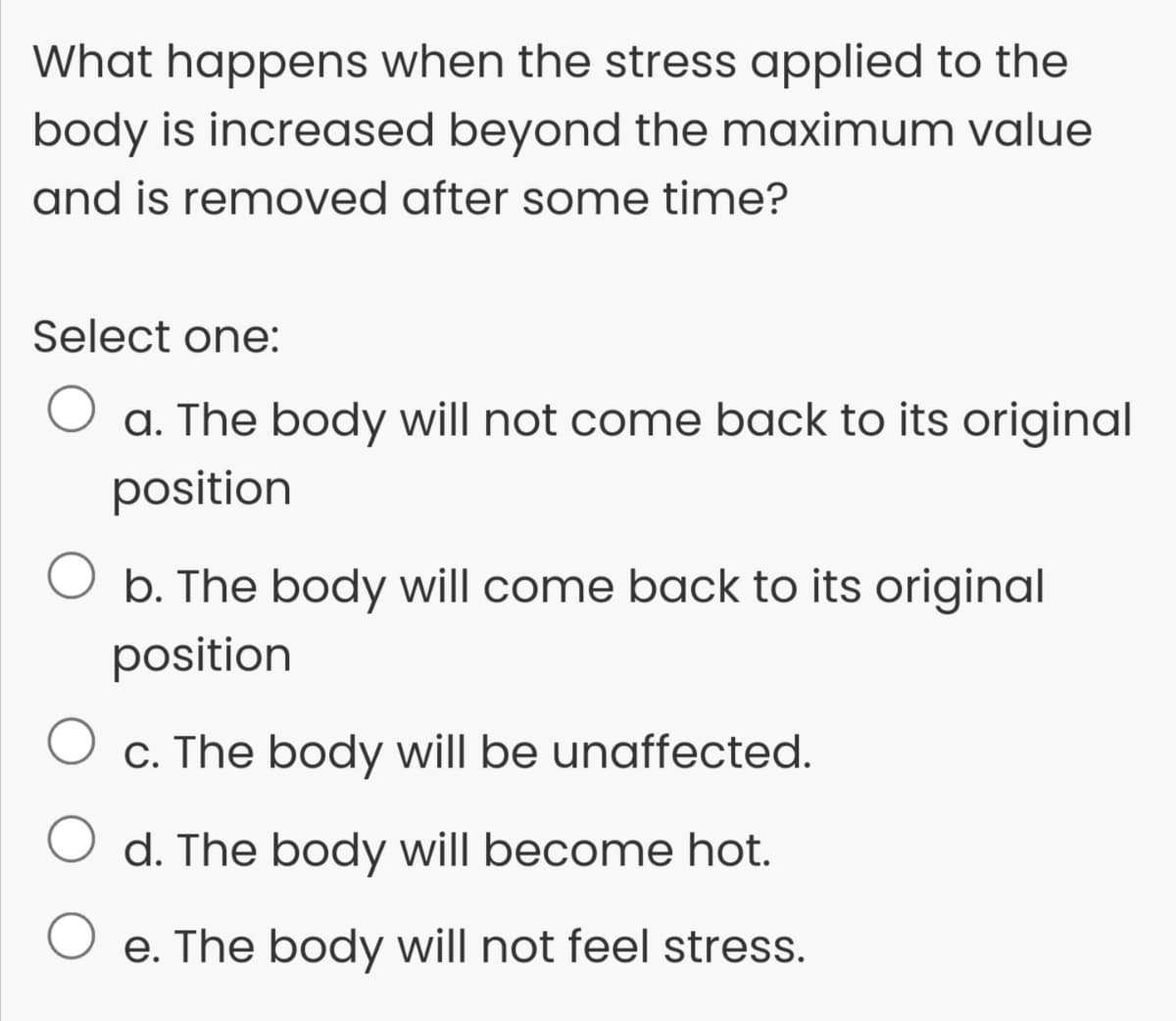 What happens when the stress applied to the
body is increased beyond the maximum value
and is removed after some time?
Select one:
a. The body will not come back to its original
position
O b. The body will come back to its original
position
c. The body will be unaffected.
d. The body will become hot.
e. The body will not feel stress.
